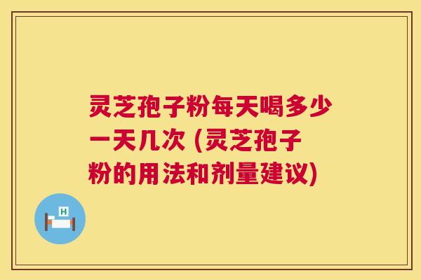 灵芝孢子粉每天喝多少一天几次 (灵芝孢子粉的用法和剂量建议)