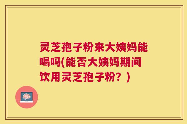 灵芝孢子粉来大姨妈能喝吗(能否大姨妈期间饮用灵芝孢子粉?) 灵芝孢子粉来大姨妈能喝吗(能否大姨妈期间饮用灵芝孢子粉?)