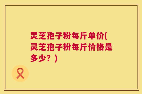 灵芝孢子粉每斤单价(灵芝孢子粉每斤价格是多少?) 灵芝孢子粉每斤单价(灵芝孢子粉每斤价格是多少?)