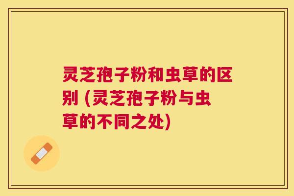 灵芝孢子粉和虫草的区别 (灵芝孢子粉与虫草的不同之处) 灵芝孢子粉和虫草的区别 (灵芝孢子粉与虫草的不同之处)