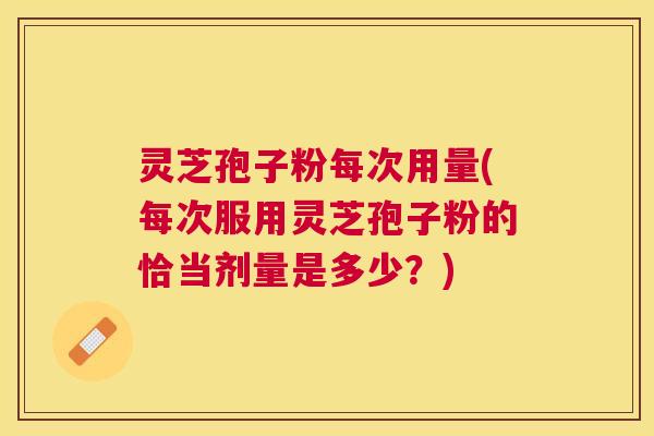 灵芝孢子粉每次用量(每次服用灵芝孢子粉的恰当剂量是多少?) 灵芝孢子粉每次用量(每次服用灵芝孢子粉的恰当剂量是多少?)