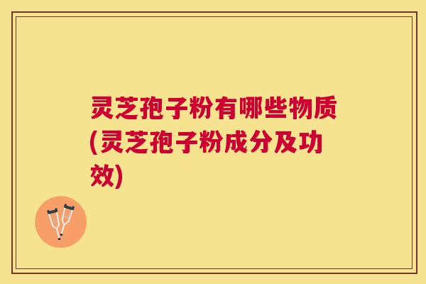 灵芝孢子粉有哪些物质(灵芝孢子粉成分及功效)