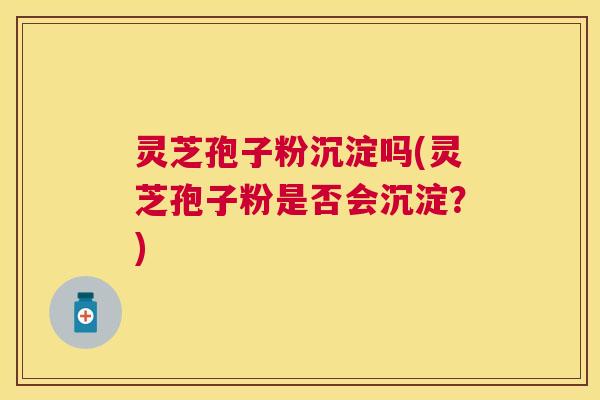 灵芝孢子粉沉淀吗(灵芝孢子粉是否会沉淀?) 灵芝孢子粉沉淀吗(灵芝孢子粉是否会沉淀?)
