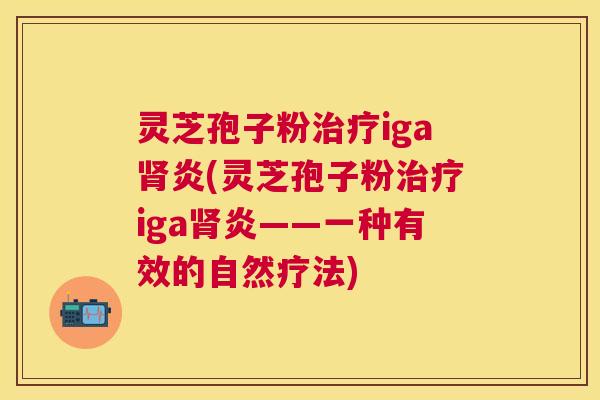 灵芝孢子粉iga炎(灵芝孢子粉iga炎——一种有效的自然疗法) 灵芝孢子粉iga炎(灵芝孢子粉iga炎——一种有效的自然疗法)