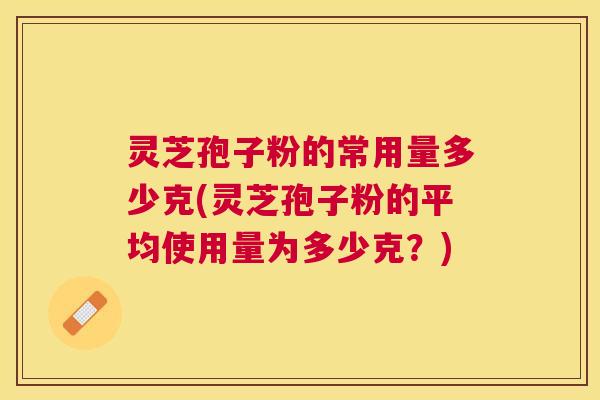 灵芝孢子粉的常用量多少克(灵芝孢子粉的平均使用量为多少克?) 灵芝孢子粉的常用量多少克(灵芝孢子粉的平均使用量为多少克?)