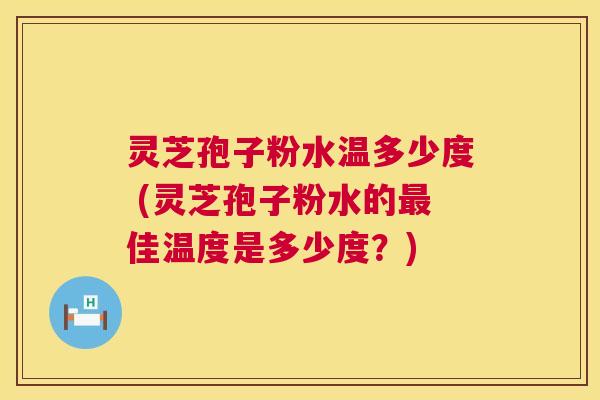 灵芝孢子粉水温多少度 (灵芝孢子粉水的佳温度是多少度？)