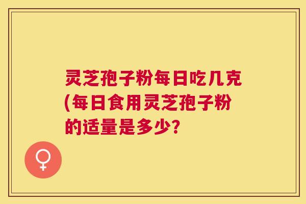 灵芝孢子粉每日吃几克(每日食用灵芝孢子粉的适量是多少? 灵芝孢子粉每日吃几克(每日食用灵芝孢子粉的适量是多少?
