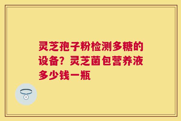 灵芝孢子粉检测多糖的设备?灵芝菌包营养液多少钱一瓶 灵芝孢子粉检测多糖的设备?灵芝菌包营养液多少钱一瓶