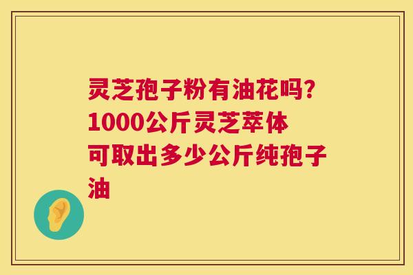 灵芝孢子粉有油花吗?1000公斤灵芝萃体可取出多少公斤纯孢子油 灵芝孢子粉有油花吗?1000公斤灵芝萃体可取出多少公斤纯孢子油