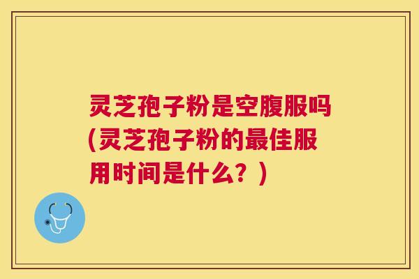 灵芝孢子粉是空腹服吗(灵芝孢子粉的佳服用时间是什么？)