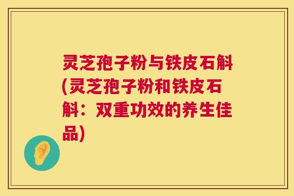 灵芝孢子粉与铁皮石斛(灵芝孢子粉和铁皮石斛:双重功效的养生佳品) 灵芝孢子粉与铁皮石斛(灵芝孢子粉和铁皮石斛:双重功效的养生佳品)