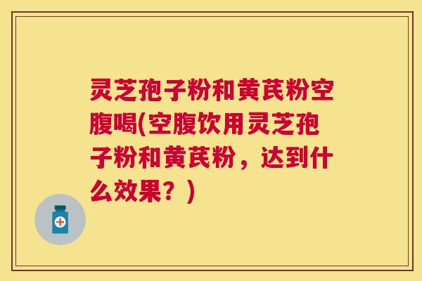 灵芝孢子粉和黄芪粉空腹喝(空腹饮用灵芝孢子粉和黄芪粉,达到什么效果?) 灵芝孢子粉和黄芪粉空腹喝(空腹饮用灵芝孢子粉和黄芪粉,达到什么效果?)