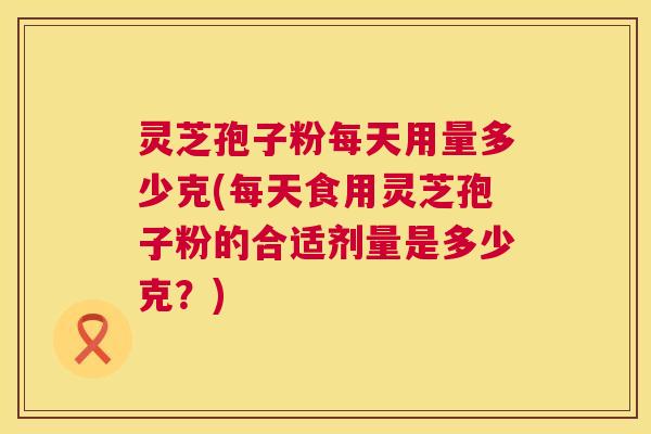 灵芝孢子粉每天用量多少克(每天食用灵芝孢子粉的合适剂量是多少克?) 灵芝孢子粉每天用量多少克(每天食用灵芝孢子粉的合适剂量是多少克?)