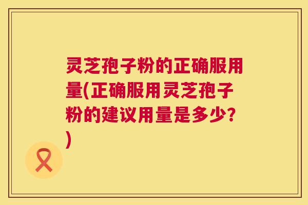 灵芝孢子粉的正确服用量(正确服用灵芝孢子粉的建议用量是多少?) 灵芝孢子粉的正确服用量(正确服用灵芝孢子粉的建议用量是多少?)