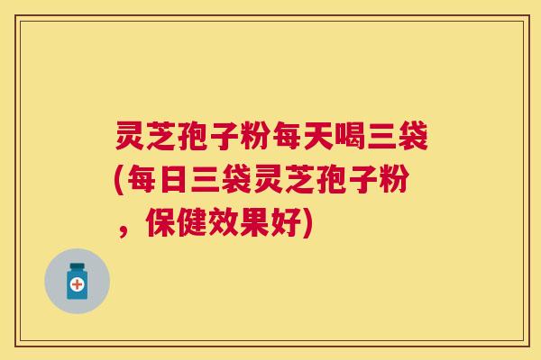 灵芝孢子粉每天喝三袋(每日三袋灵芝孢子粉，保健效果好)
