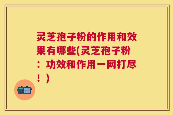 灵芝孢子粉的作用和效果有哪些(灵芝孢子粉：功效和作用一网打尽！)