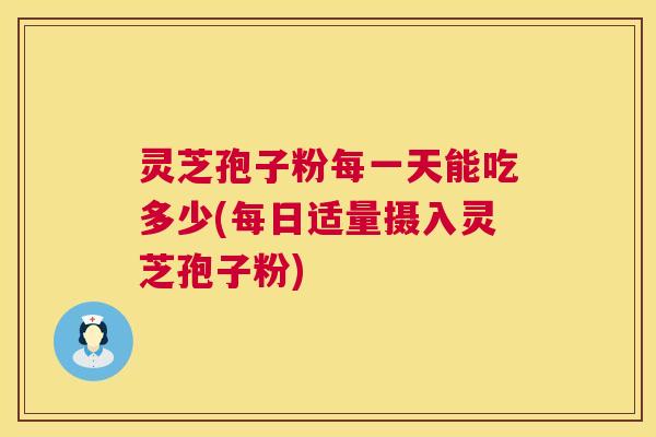 灵芝孢子粉每一天能吃多少(每日适量摄入灵芝孢子粉)