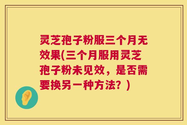 灵芝孢子粉服三个月无效果(三个月服用灵芝孢子粉未见效,是否需要换另一种方法?) 灵芝孢子粉服三个月无效果(三个月服用灵芝孢子粉未见效,是否需要换另一种方法?)