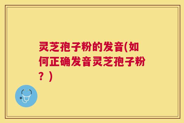 灵芝孢子粉的发音(如何正确发音灵芝孢子粉？)