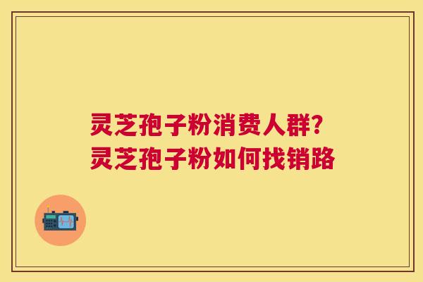 灵芝孢子粉消费人群?灵芝孢子粉如何找销路 灵芝孢子粉消费人群?灵芝孢子粉如何找销路