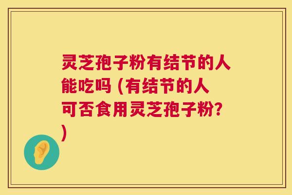 灵芝孢子粉有结节的人能吃吗 (有结节的人可否食用灵芝孢子粉?) 灵芝孢子粉有结节的人能吃吗 (有结节的人可否食用灵芝孢子粉?)