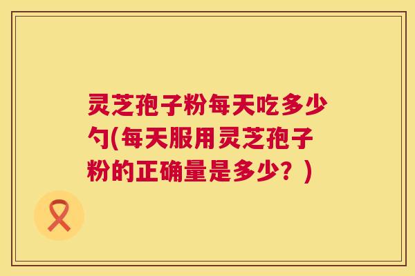 灵芝孢子粉每天吃多少勺(每天服用灵芝孢子粉的正确量是多少？)