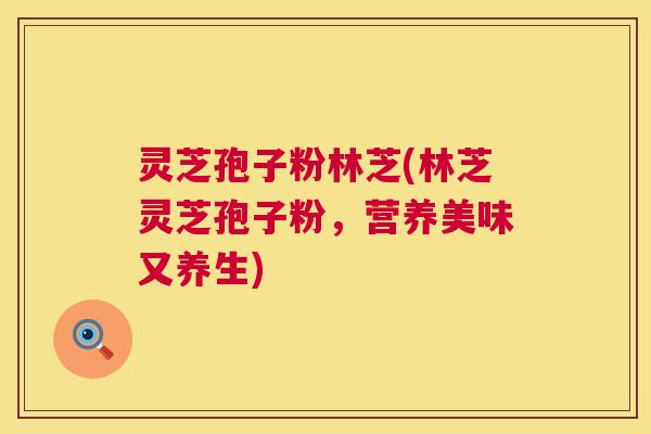 灵芝孢子粉林芝(林芝灵芝孢子粉，营养美味又养生)