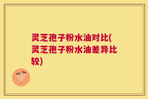 灵芝孢子粉水油对比(灵芝孢子粉水油差异比较)
