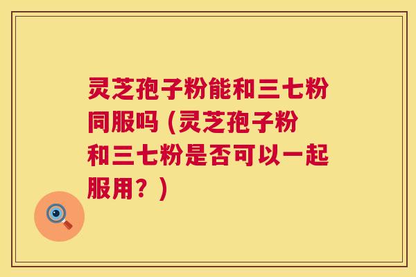 灵芝孢子粉能和三七粉同服吗 (灵芝孢子粉和三七粉是否可以一起服用？)