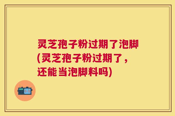 灵芝孢子粉过期了泡脚(灵芝孢子粉过期了,还能当泡脚料吗) 灵芝孢子粉过期了泡脚(灵芝孢子粉过期了,还能当泡脚料吗)