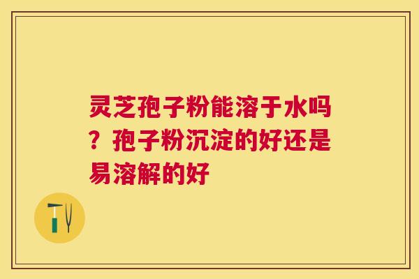 灵芝孢子粉能溶于水吗？孢子粉沉淀的好还是易溶解的好