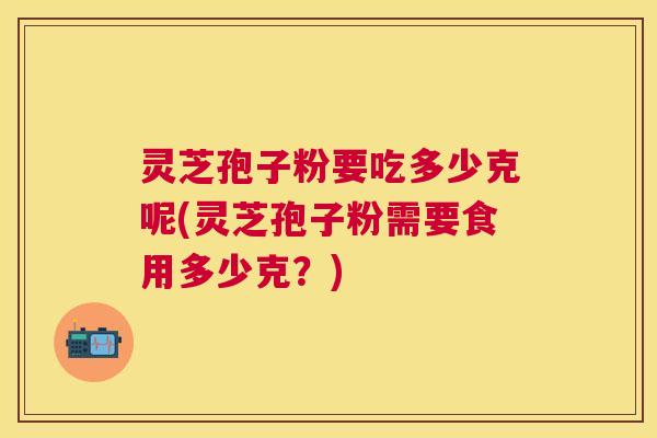 灵芝孢子粉要吃多少克呢(灵芝孢子粉需要食用多少克?) 灵芝孢子粉要吃多少克呢(灵芝孢子粉需要食用多少克?)