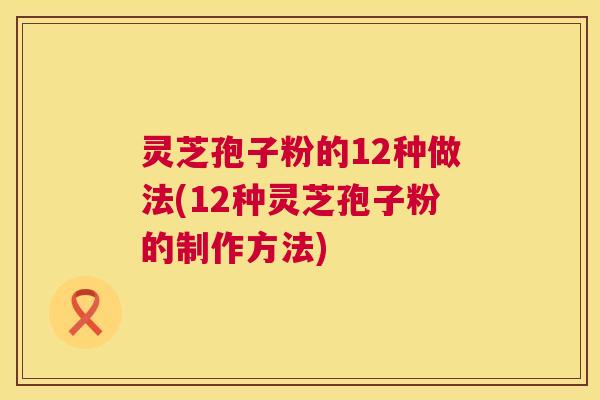 灵芝孢子粉的12种做法(12种灵芝孢子粉的制作方法)