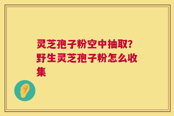 灵芝孢子粉空中抽取？野生灵芝孢子粉怎么收集