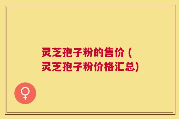 灵芝孢子粉的售价 (灵芝孢子粉价格汇总) 灵芝孢子粉的售价 (灵芝孢子粉价格汇总)