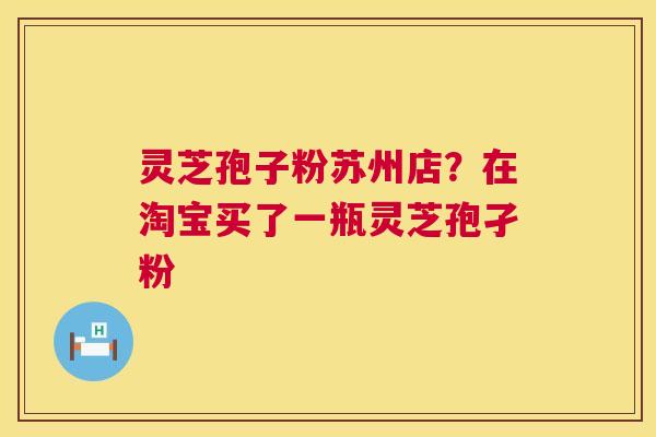 灵芝孢子粉苏州店？在淘宝买了一瓶灵芝孢孑粉