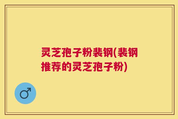 灵芝孢子粉裴钢(裴钢推荐的灵芝孢子粉) 灵芝孢子粉裴钢(裴钢推荐的灵芝孢子粉)