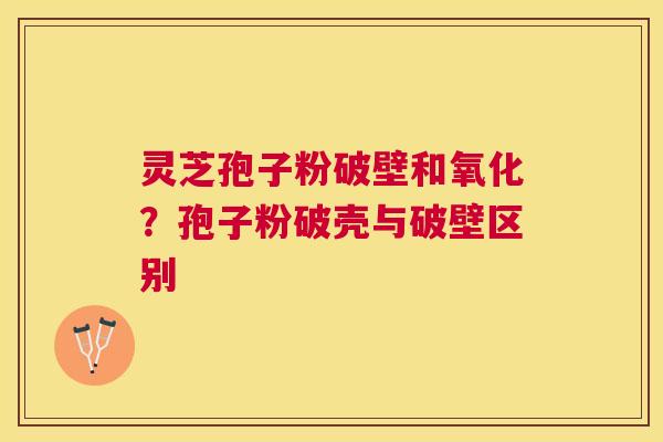 灵芝孢子粉破壁和氧化？孢子粉破壳与破壁区别