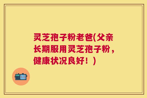 灵芝孢子粉老爸(父亲长期服用灵芝孢子粉，健康状况良好！)