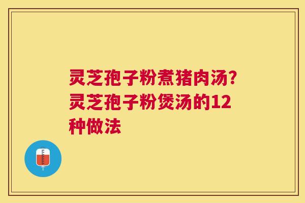 灵芝孢子粉煮猪肉汤？灵芝孢子粉煲汤的12种做法