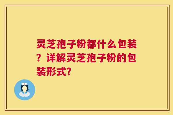 灵芝孢子粉都什么包装?详解灵芝孢子粉的包装形式? 灵芝孢子粉都什么包装?详解灵芝孢子粉的包装形式?
