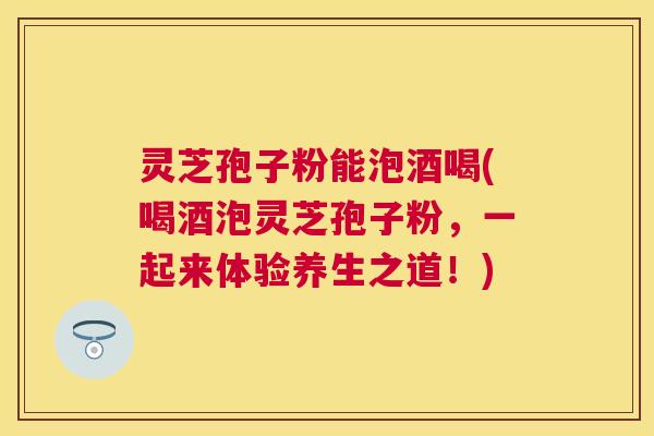 灵芝孢子粉能泡酒喝(喝酒泡灵芝孢子粉,一起来体验养生之道!) 灵芝孢子粉能泡酒喝(喝酒泡灵芝孢子粉,一起来体验养生之道!)