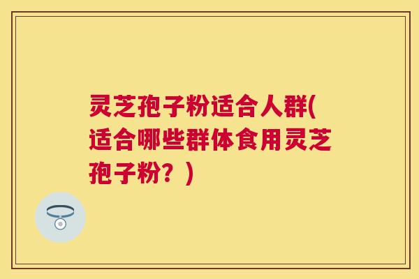 灵芝孢子粉适合人群(适合哪些群体食用灵芝孢子粉?) 灵芝孢子粉适合人群(适合哪些群体食用灵芝孢子粉?)