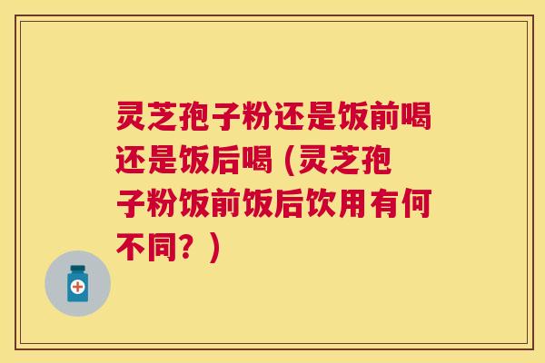 灵芝孢子粉还是饭前喝还是饭后喝 (灵芝孢子粉饭前饭后饮用有何不同？)