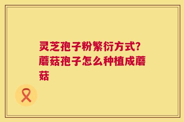 灵芝孢子粉繁衍方式?蘑菇孢子怎么种植成蘑菇 灵芝孢子粉繁衍方式?蘑菇孢子怎么种植成蘑菇