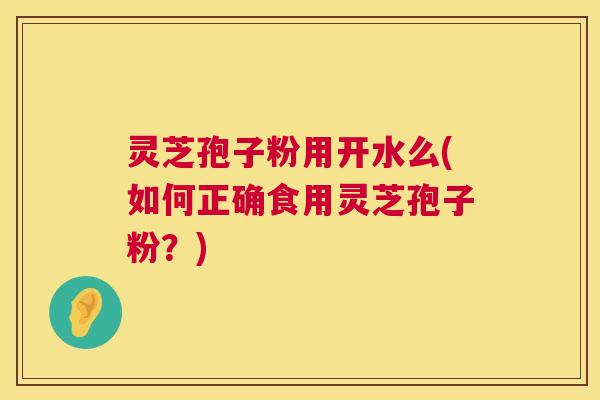 灵芝孢子粉用开水么(如何正确食用灵芝孢子粉?) 灵芝孢子粉用开水么(如何正确食用灵芝孢子粉?)