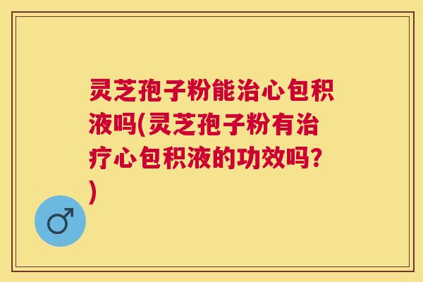 灵芝孢子粉能心包积液吗(灵芝孢子粉有心包积液的功效吗？)
