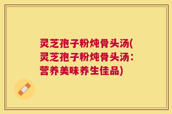 灵芝孢子粉炖骨头汤(灵芝孢子粉炖骨头汤：营养美味养生佳品)