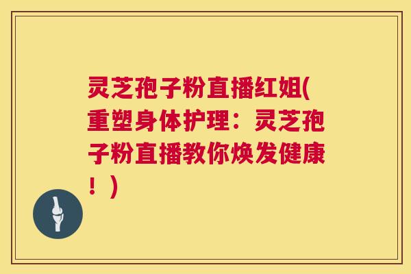 灵芝孢子粉直播红姐(重塑身体护理:灵芝孢子粉直播教你焕发健康!) 灵芝孢子粉直播红姐(重塑身体护理:灵芝孢子粉直播教你焕发健康!)
