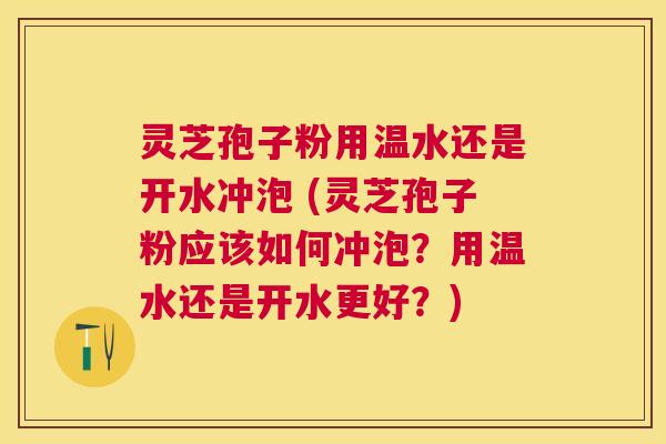 灵芝孢子粉用温水还是开水冲泡 (灵芝孢子粉应该如何冲泡？用温水还是开水更好？)